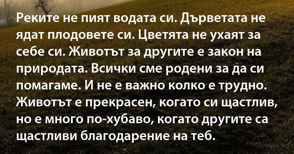Реките не пият водата си. Дърветата не ядат плодовете си. Цветята не ухаят за себе си. Животът за другите е закон на природата. Всички сме родени за да си помагаме. И не е важно колко е трудно. Животът е прекрасен, когато си щастлив, но е много по-хубаво, когато другите са щастливи благодарение на теб. (INZ BG)