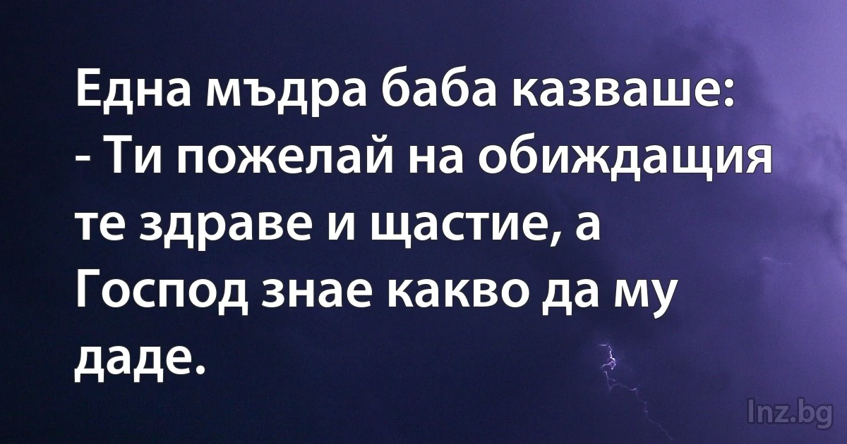 Една мъдра баба казваше:
- Ти пожелай на обиждащия те здраве и щастие, а Господ знае какво да му даде. (INZ BG)