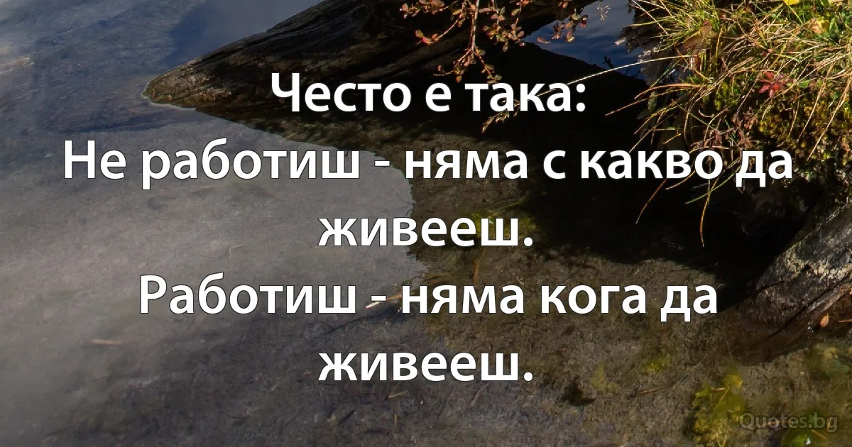 Често е така:
Не работиш - няма с какво да живееш.
Работиш - няма кога да живееш. (INZ BG)