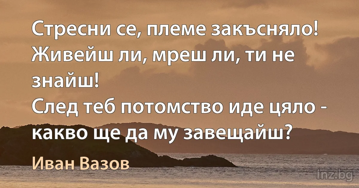 Стресни се, племе закъсняло!
Живейш ли, мреш ли, ти не знайш!
След теб потомство иде цяло -
какво ще да му завещайш? (Иван Вазов)