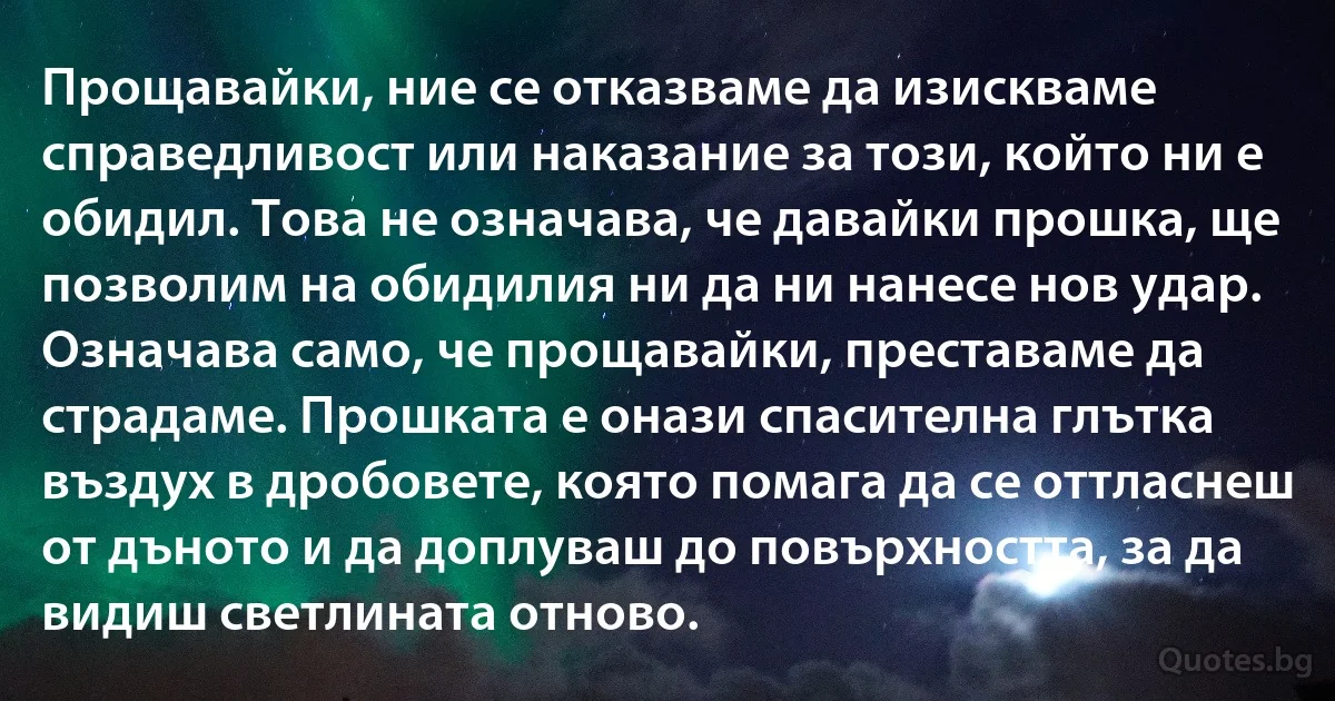 Прощавайки, ние се отказваме да изискваме справедливост или наказание за този, който ни е обидил. Това не означава, че давайки прошка, ще позволим на обидилия ни да ни нанесе нов удар. Означава само, че прощавайки, преставаме да страдаме. Прошката е онази спасителна глътка въздух в дробовете, която помага да се оттласнеш от дъното и да доплуваш до повърхността, за да видиш светлината отново. (INZ BG)