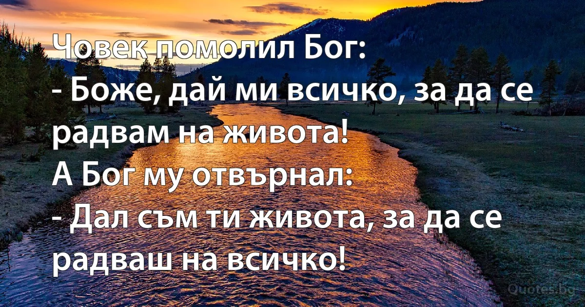 Човек помолил Бог:
- Боже, дай ми всичко, за да се радвам на живота!
А Бог му отвърнал:
- Дал съм ти живота, за да се радваш на всичко! (INZ BG)