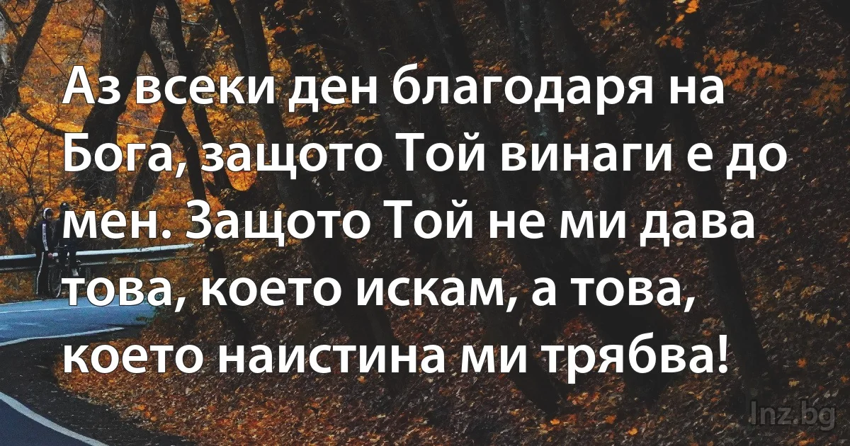 Аз всеки ден благодаря на Бога, защото Той винаги е до мен. Защото Той не ми дава това, което искам, а това, което наистина ми трябва! (INZ BG)