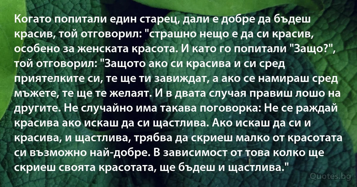 Когато попитали един старец, дали е добре да бъдеш красив, той отговорил: "страшно нещо е да си красив, особено за женската красота. И като го попитали "Защо?", той отговорил: "Защото ако си красива и си сред приятелките си, те ще ти завиждат, а ако се намираш сред мъжете, те ще те желаят. И в двата случая правиш лошо на другите. Не случайно има такава поговорка: Не се раждай красива ако искаш да си щастлива. Ако искаш да си и красива, и щастлива, трябва да скриеш малко от красотата си възможно най-добре. В зависимост от това колко ще скриеш своята красотата, ще бъдеш и щастлива." (INZ BG)