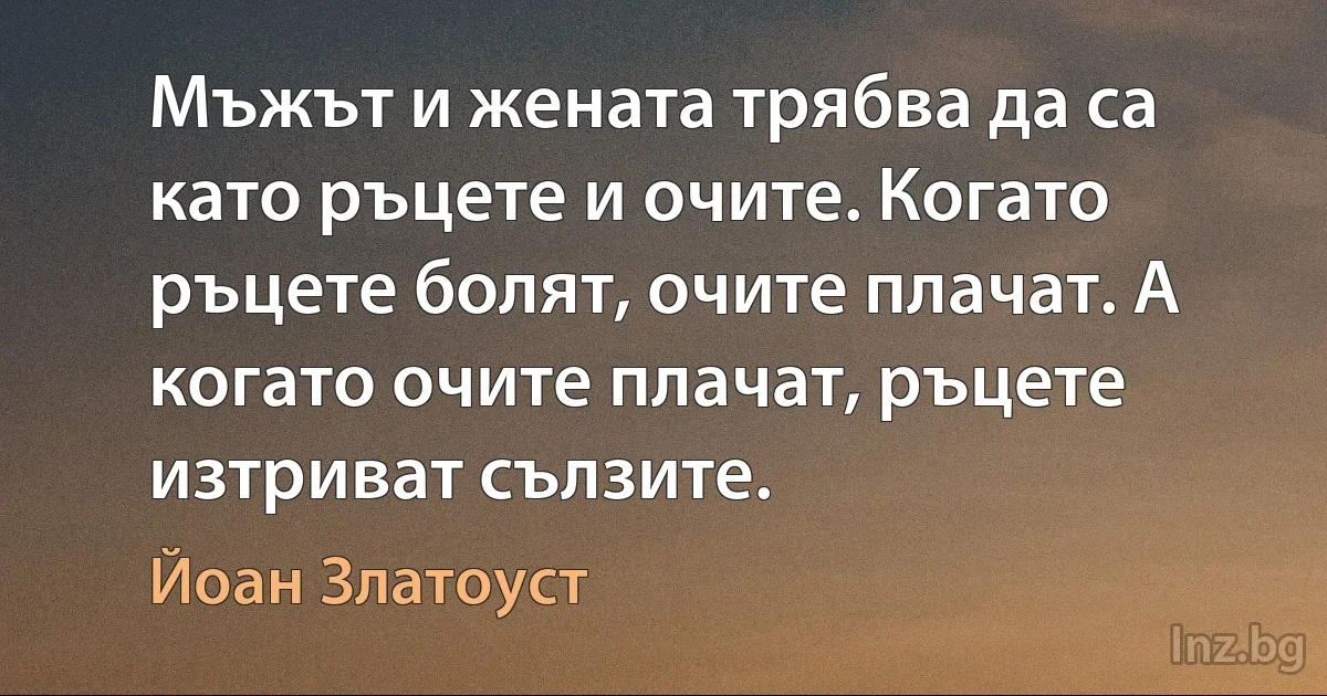 Мъжът и жената трябва да са като ръцете и очите. Когато ръцете болят, очите плачат. А когато очите плачат, ръцете изтриват сълзите. (Йоан Златоуст)