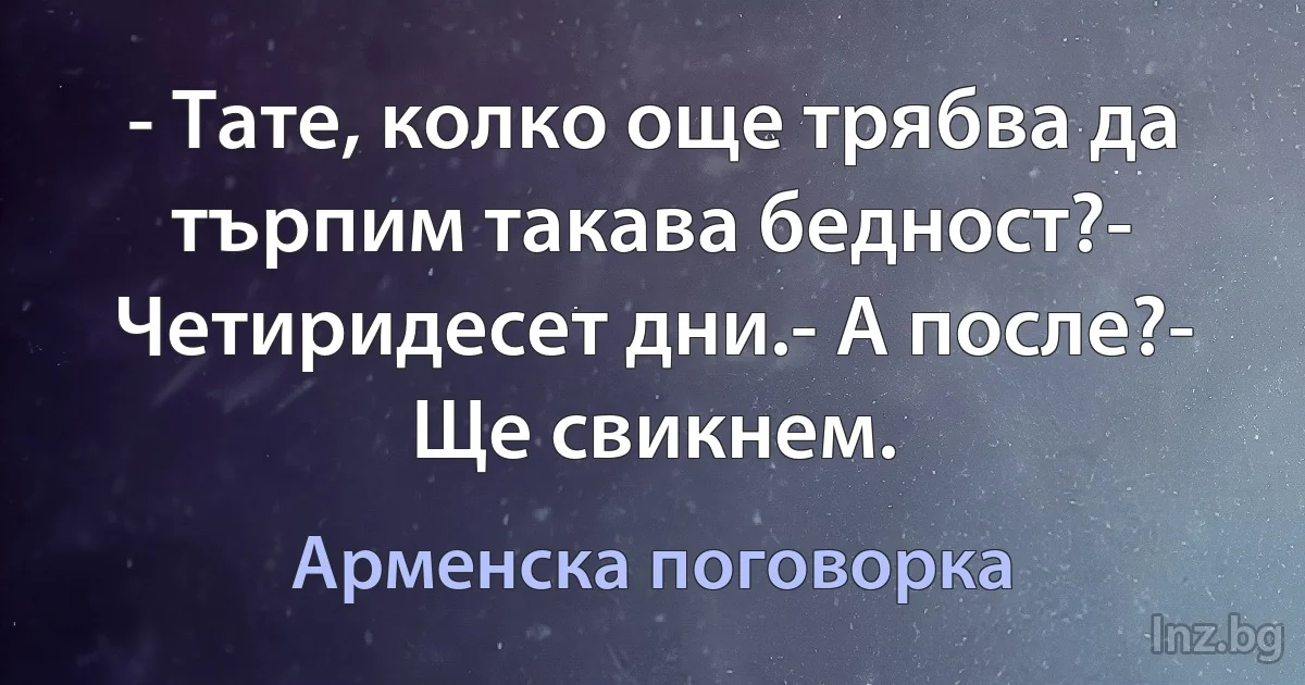 - Тате, колко още трябва да търпим такава бедност?- Четиридесет дни.- А после?- Ще свикнем. (Арменска поговорка)