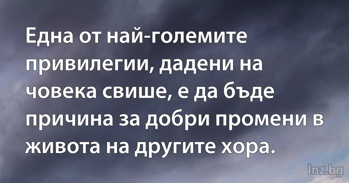 Една от най-големите привилегии, дадени на човека свише, е да бъде причина за добри промени в живота на другите хора. (INZ BG)