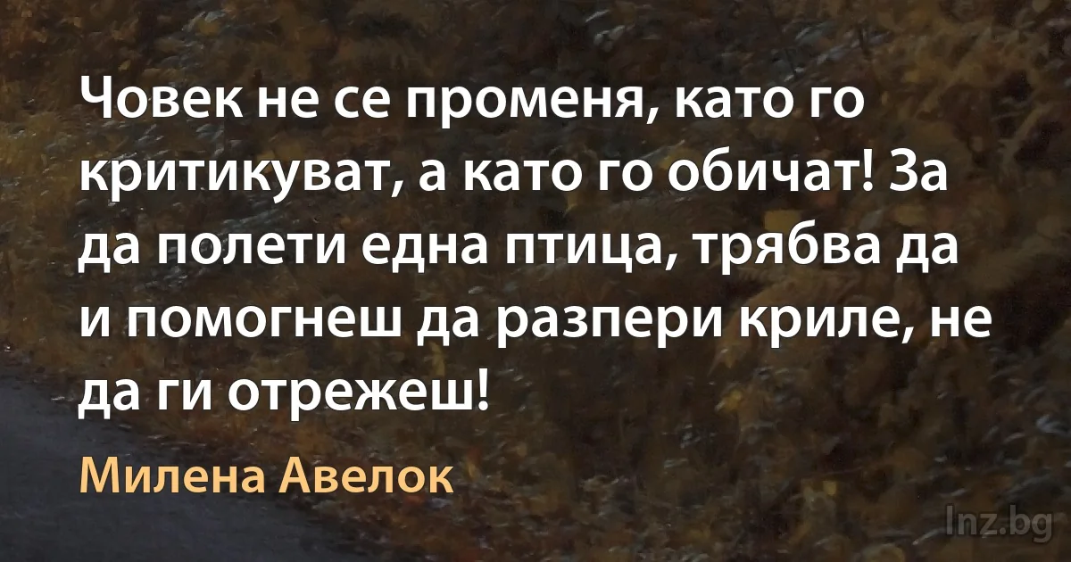 Човек не се променя, като го критикуват, а като го обичат! За да полети една птица, трябва да и помогнеш да разпери криле, не да ги отрежеш! (Милена Авелок)