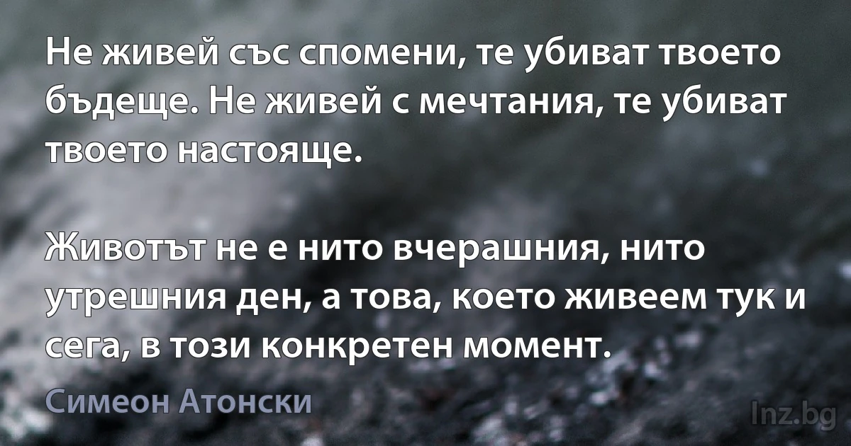 Не живей със спомени, те убиват твоето бъдеще. Не живей с мечтания, те убиват твоето настояще.

Животът не е нито вчерашния, нито утрешния ден, а това, което живеем тук и сега, в този конкретен момент. (Симеон Атонски)