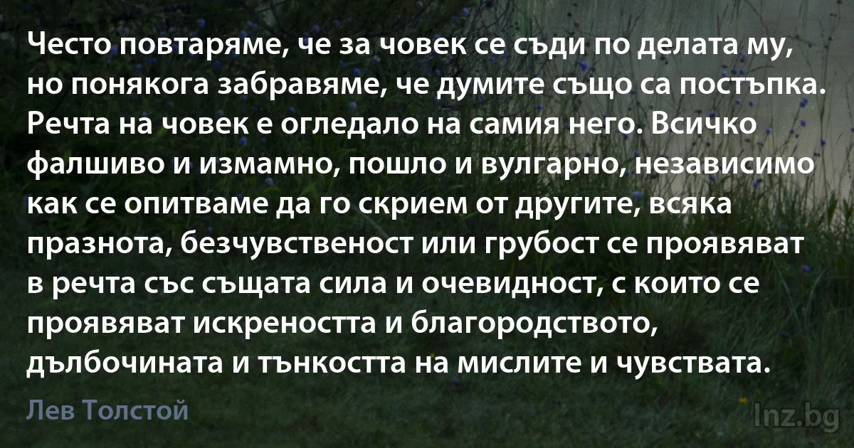 Често повтаряме, че за човек се съди по делата му, но понякога забравяме, че думите също са постъпка. Речта на човек е огледало на самия него. Всичко фалшиво и измамно, пошло и вулгарно, независимо как се опитваме да го скрием от другите, всяка празнота, безчувственост или грубост се проявяват в речта със същата сила и очевидност, с които се проявяват искреността и благородството, дълбочината и тънкостта на мислите и чувствата. (Лев Толстой)