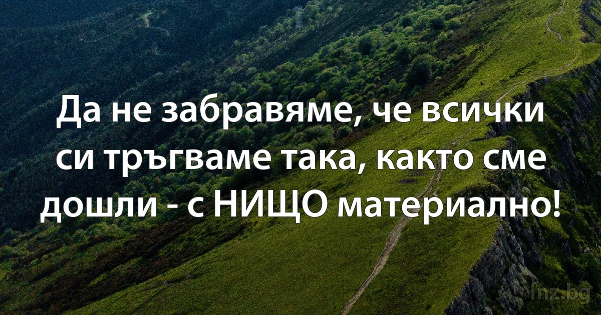 Да не забравяме, че всички си тръгваме така, както сме дошли - с НИЩО материално! (INZ BG)