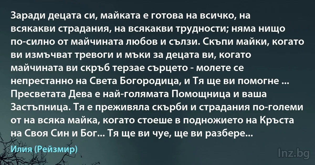 Заради децата си, майката е готова на всичко, на всякакви страдания, на всякакви трудности; няма нищо по-силно от майчината любов и сълзи. Скъпи майки, когато ви измъчват тревоги и мъки за децата ви, когато майчината ви скръб терзае сърцето - молете се непрестанно на Света Богородица, и Тя ще ви помогне ... Пресветата Дева е най-голямата Помощница и ваша Застъпница. Тя е преживяла скърби и страдания по-големи от на всяка майка, когато стоеше в подножието на Кръста на Своя Син и Бог... Тя ще ви чуе, ще ви разбере... (Илия (Рейзмир))