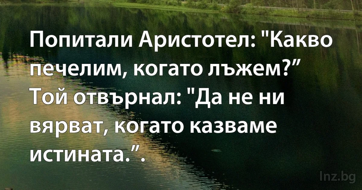 Попитали Аристотел: "Какво печелим, когато лъжем?”
Той отвърнал: "Да не ни вярват, когато казваме истината.”. (INZ BG)