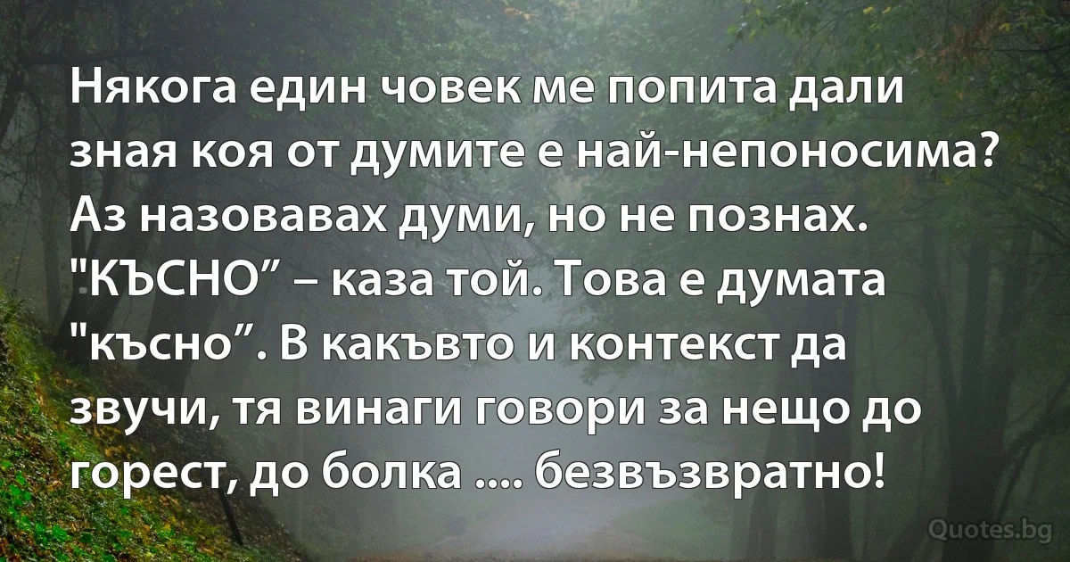 Някога един човек ме попита дали зная коя от думите е най-непоносима? Аз назовавах думи, но не познах. "КЪСНО” – каза той. Това е думата "късно”. В какъвто и контекст да звучи, тя винаги говори за нещо до горест, до болка .... безвъзвратно! (INZ BG)