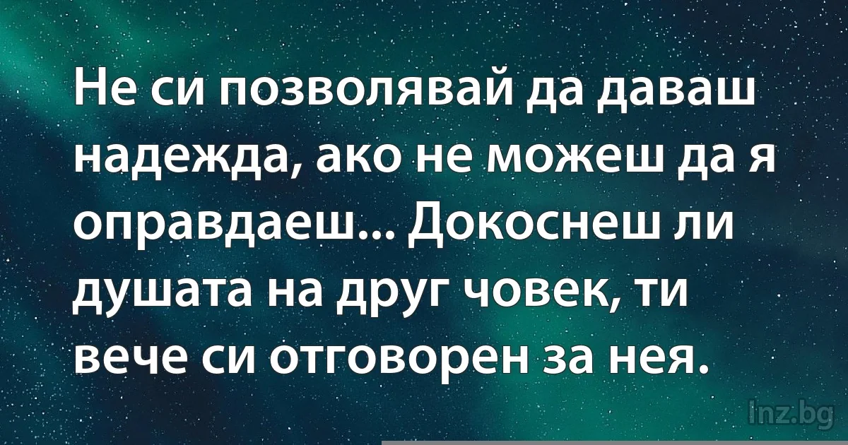 Не си позволявай да даваш надежда, ако не можеш да я оправдаеш... Докоснеш ли душата на друг човек, ти вече си отговорен за нея. (INZ BG)