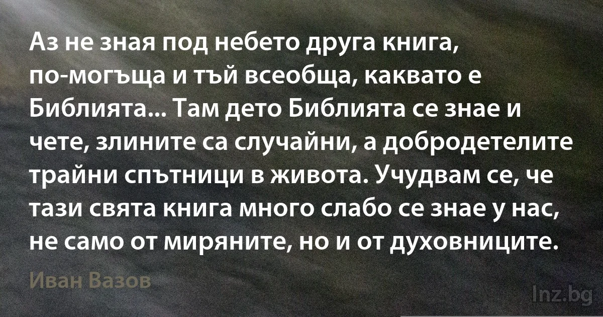 Аз не зная под небето друга книга, по-могъща и тъй всеобща, каквато е Библията... Там дето Библията се знае и чете, злините са случайни, а добродетелите трайни спътници в живота. Учудвам се, че тази свята книга много слабо се знае у нас, не само от миряните, но и от духовниците. (Иван Вазов)