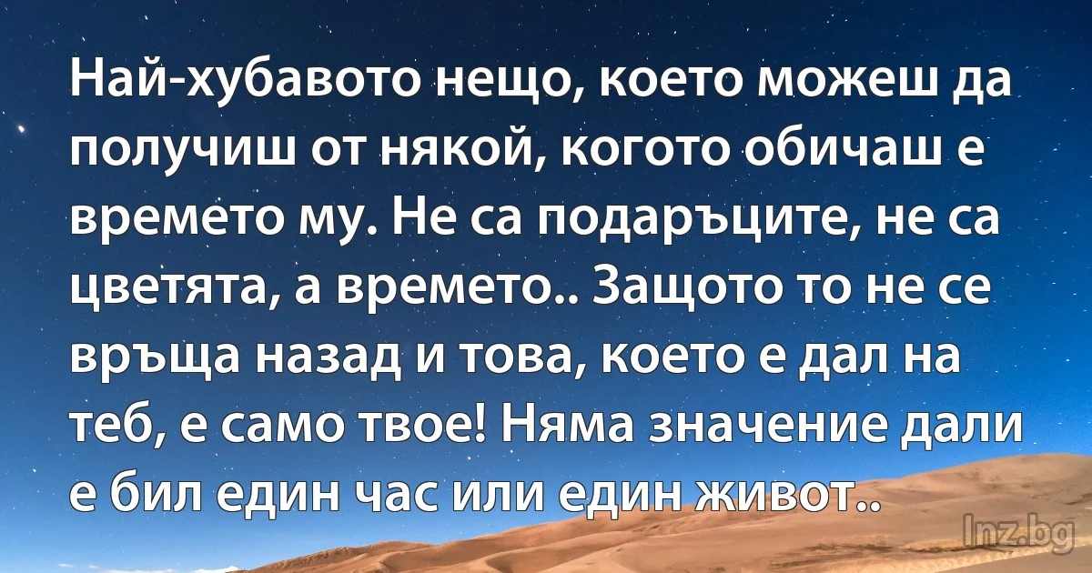 Най-хубавото нещо, което можеш да получиш от някой, когото обичаш е времето му. Не са подаръците, не са цветята, а времето.. Защото то не се връща назад и това, което е дал на теб, е само твое! Няма значение дали е бил един час или един живот.. (INZ BG)