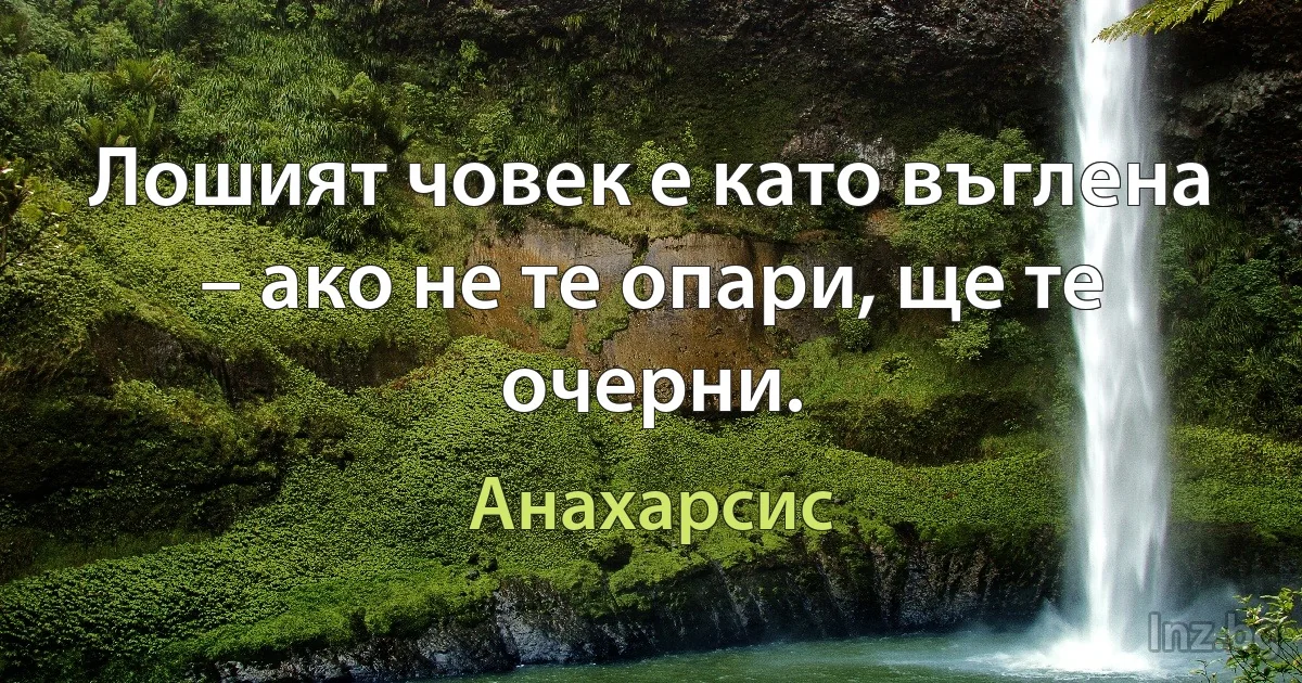 Лошият човек е като въглена – ако не те опари, ще те очерни. (Анахарсис)