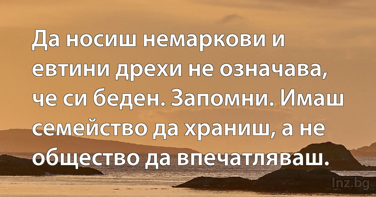 Да носиш немаркови и евтини дрехи не означава, че си беден. Запомни. Имаш семейство да храниш, а не общество да впечатляваш. (INZ BG)