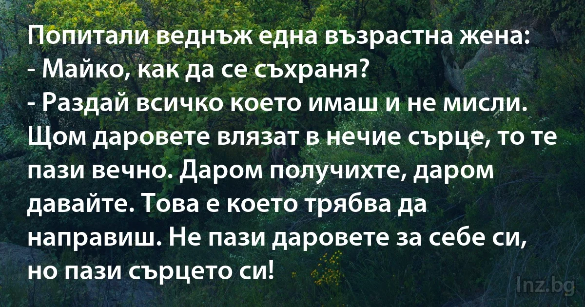 Попитали веднъж една възрастна жена:
- Майко, как да се съхраня?
- Раздай всичко което имаш и не мисли. Щом даровете влязат в нечие сърце, то те пази вечно. Даром получихте, даром давайте. Това е което трябва да направиш. Не пази даровете за себе си, но пази сърцето си! (INZ BG)