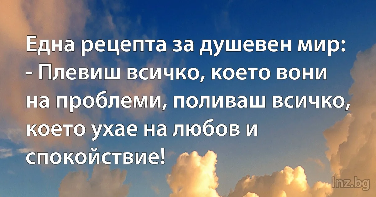 Една рецепта за душевен мир:
- Плевиш всичко, което вони на проблеми, поливаш всичко, което ухае на любов и спокойствие! (INZ BG)