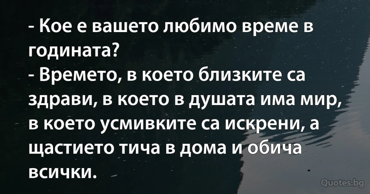 - Кое е вашето любимо време в годината?
- Времето, в което близките са здрави, в което в душата има мир, в което усмивките са искрени, а щастието тича в дома и обича всички. (INZ BG)