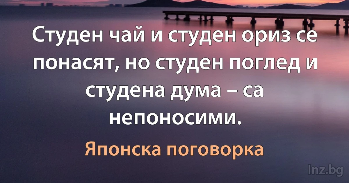 Студен чай и студен ориз се понасят, но студен поглед и студена дума – са непоносими. (Японска поговорка)