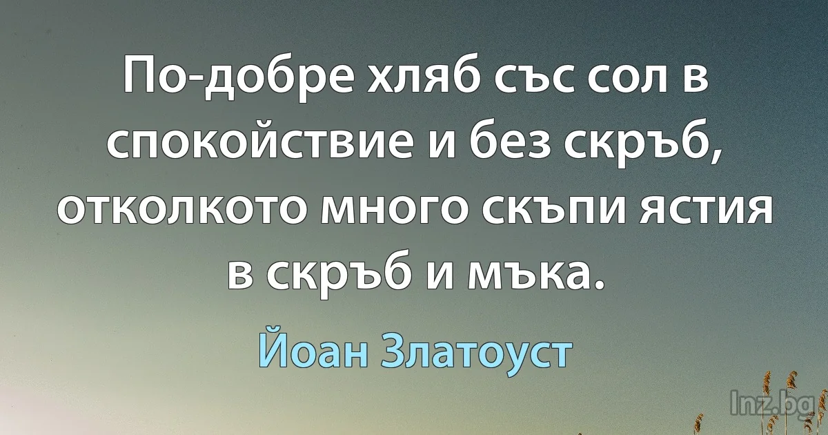 По-добре хляб със сол в спокойствие и без скръб, отколкото много скъпи ястия в скръб и мъка. (Йоан Златоуст)