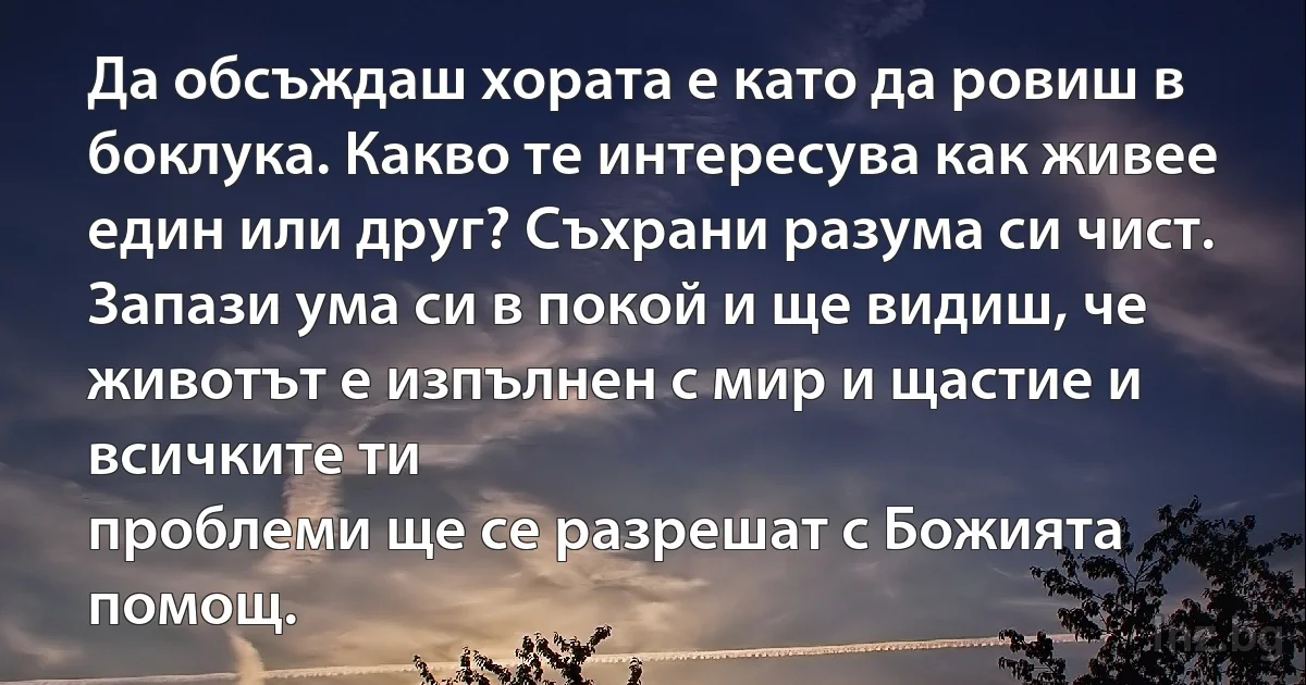 Да обсъждаш хората е като да ровиш в боклука. Какво те интересува как живее един или друг? Съхрани разума си чист. Запази ума си в покой и ще видиш, че животът е изпълнен с мир и щастие и всичките ти
проблеми ще се разрешат с Божията помощ. (INZ BG)