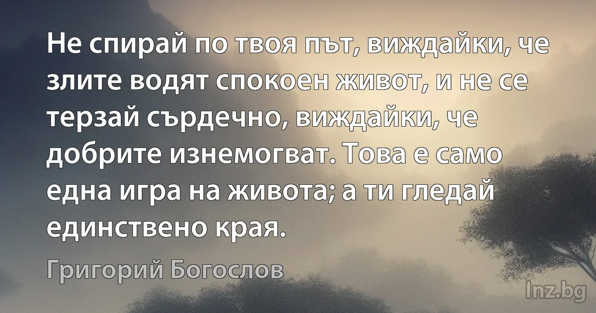 Не спирай по твоя път, виждайки, че злите водят спокоен живот, и не се терзай сърдечно, виждайки, че добрите изнемогват. Това е само една игра на живота; а ти гледай единствено края. ()