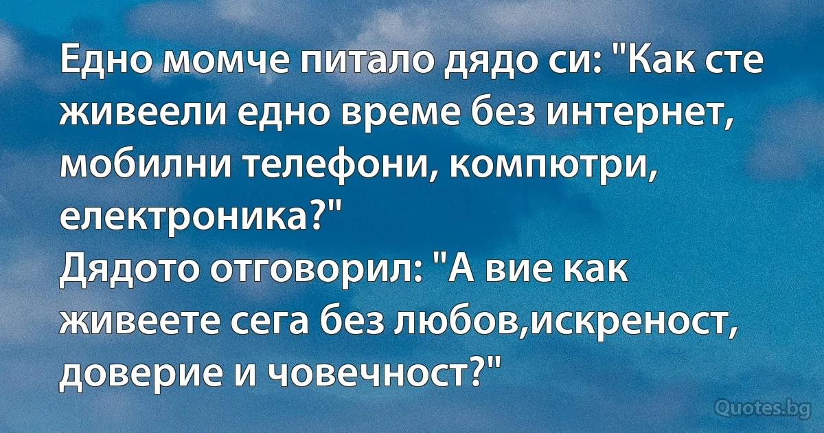 Едно момче питало дядо си: "Как сте живеели едно време без интернет, мобилни телефони, компютри, електроника?"
Дядото отговорил: "А вие как живеете сега без любов,искреност, доверие и човечност?" (INZ BG)