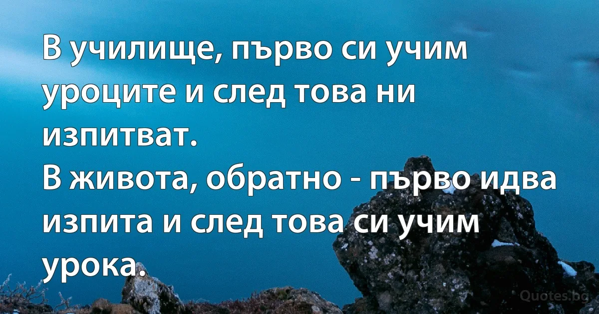 В училище, първо си учим уроците и след това ни изпитват. В живота, обратно - първо идва изпита и след това си учим урока. (INZ BG)