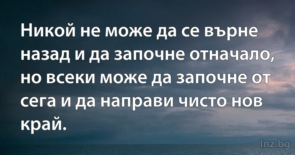 Никой не може да се върне назад и да започне отначало, но всеки може да започне от сега и да направи чисто нов край. (INZ BG)