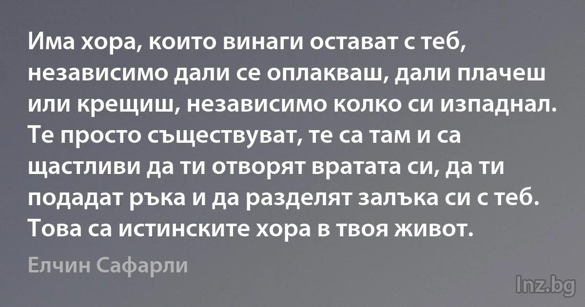 Има хора, които винаги остават с теб, независимо дали се оплакваш, дали плачеш или крещиш, независимо колко си изпаднал. Те просто съществуват, те са там и са щастливи да ти отворят вратата си, да ти подадат ръка и да разделят залъка си с теб. Това са истинските хора в твоя живот. ()