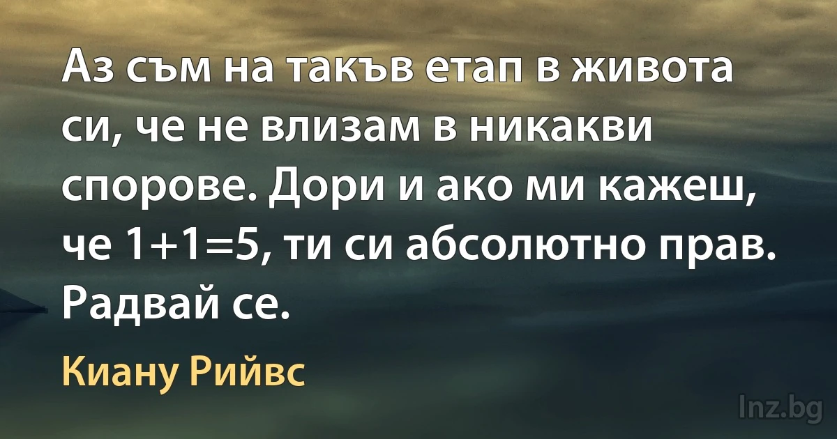 Аз съм на такъв етап в живота си, че не влизам в никакви спорове. Дори и ако ми кажеш, че 1+1=5, ти си абсолютно прав. Радвай се. (Киану Рийвс)