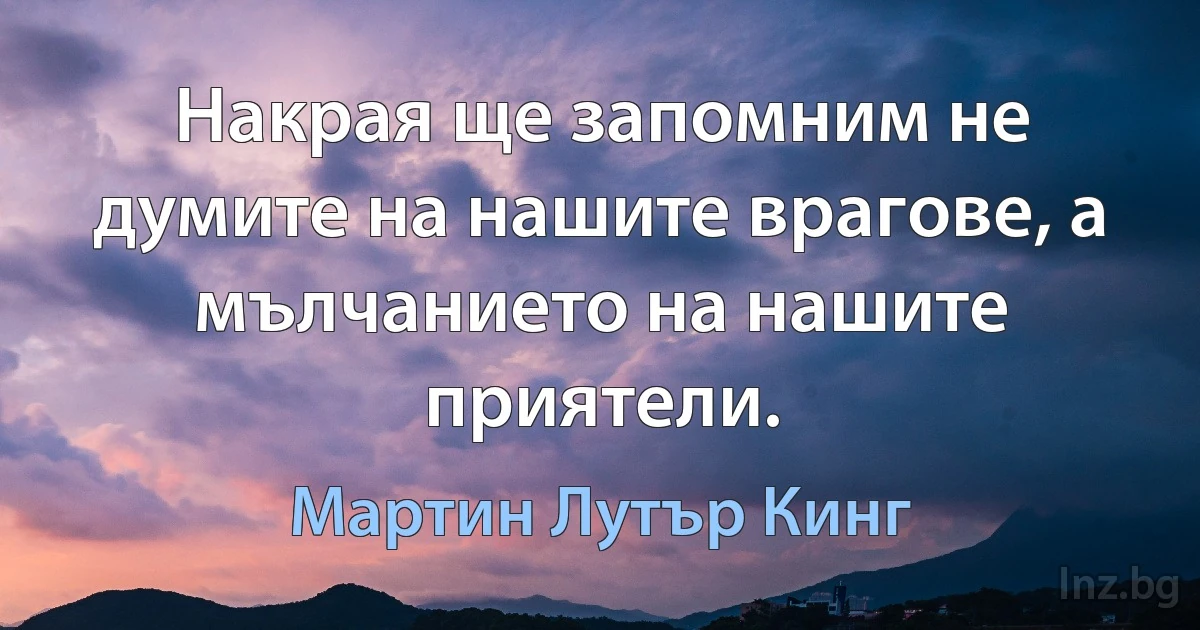 Накрая ще запомним не думите на нашите врагове, а мълчанието на нашите приятели. (Мартин Лутър Кинг)