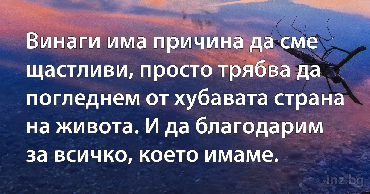 Винаги има причина да сме щастливи, просто трябва да погледнем от хубавата страна на живота. И да благодарим за всичко, което имаме. (INZ BG)