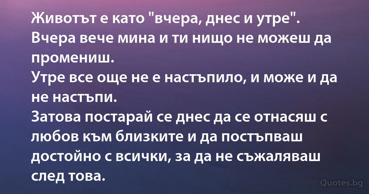 Животът е като "вчера, днес и утре". 
Вчера вече мина и ти нищо не можеш да промениш. 
Утре все още не е настъпило, и може и да не настъпи. 
Затова постарай се днес да се отнасяш с любов към близките и да постъпваш достойно с всички, за да не съжаляваш след това. (INZ BG)