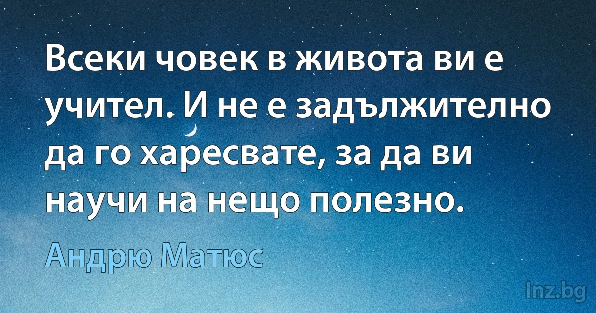 Всеки човек в живота ви е учител. И не е задължително да го харесвате, за да ви научи на нещо полезно. ()