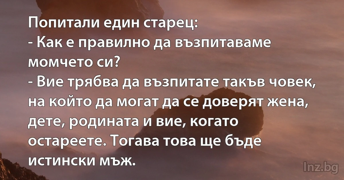 Попитали един старец:
- Как е правилно да възпитаваме момчето си?
- Вие трябва да възпитате такъв човек, на който да могат да се доверят жена, дете, родината и вие, когато остареете. Тогава това ще бъде истински мъж. (INZ BG)