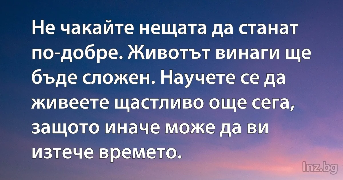 Не чакайте нещата да станат по-добре. Животът винаги ще бъде сложен. Научете се да живеете щастливо още сега, защото иначе може да ви изтече времето. ()