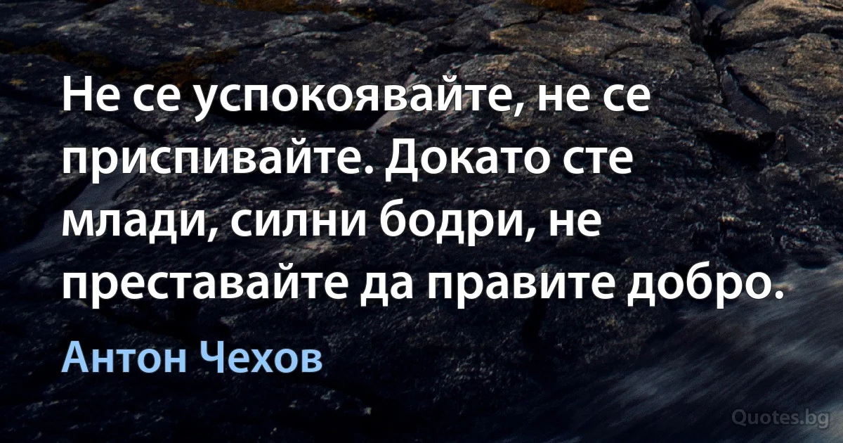Не се успокоявайте, не се приспивайте. Докато сте млади, силни, бодри, не преставайте да правите добро. (Антон Чехов)