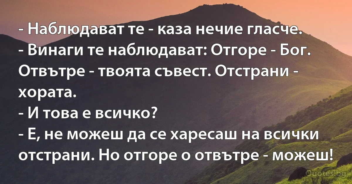 - Наблюдават те - каза нечие гласче.
- Винаги те наблюдават: Отгоре - Бог. Отвътре - твоята съвест. Отстрани - хората.
- И това е всичко?
- Е, не можеш да се харесаш на всички отстрани. Но отгоре о отвътре - можеш! (INZ BG)
