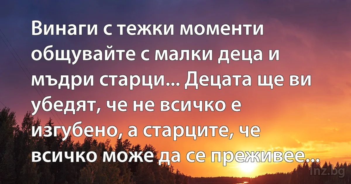 Винаги с тежки моменти общувайте с малки деца и мъдри старци... Децата ще ви убедят, че не всичко е изгубено, а старците, че всичко може да се преживее... (INZ BG)