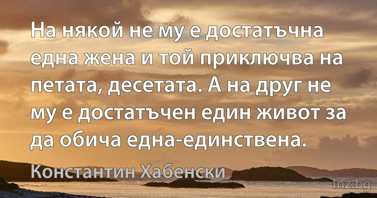 На някой не му е достатъчна една жена и той приключва на петата, десетата. А на друг не му е достатъчен един живот за да обича една-единствена. (Константин Хабенски)