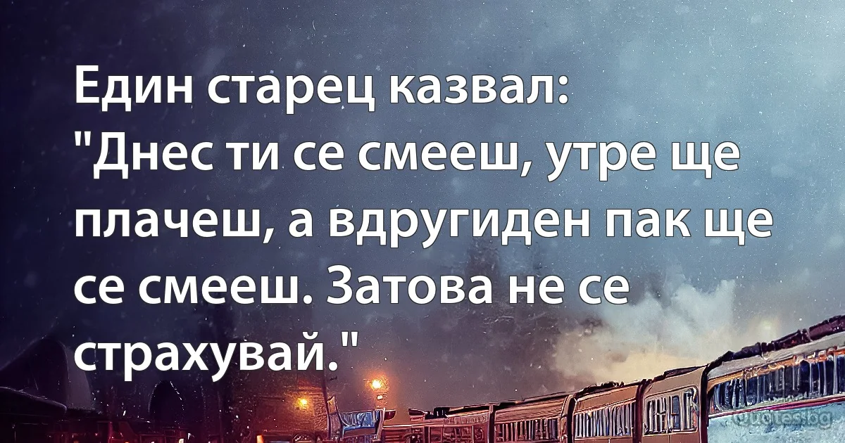 Един старец казвал:
"Днес ти се смееш, утре ще плачеш, а вдругиден пак ще се смееш. Затова не се страхувай." (INZ BG)