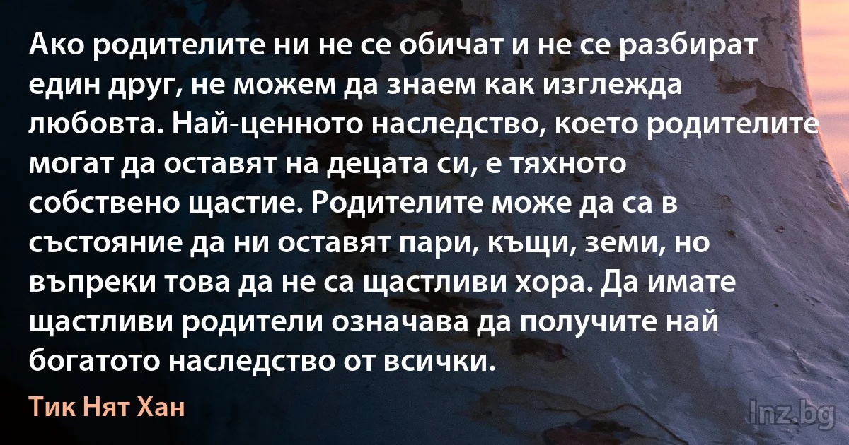 Ако родителите ни не се обичат и не се разбират един друг, не можем да знаем как изглежда любовта. Най-ценното наследство, което родителите могат да оставят на децата си, е тяхното собствено щастие. Родителите може да са в състояние да ни оставят пари, къщи, земи, но въпреки това да не са щастливи хора. Да имате щастливи родители означава да получите най богатото наследство от всички. (Тик Нят Хан)