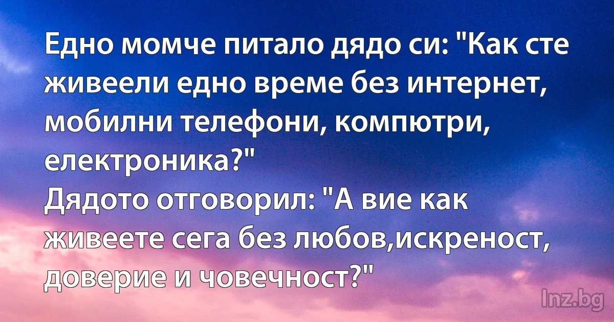 Едно момче питало дядо си: "Как сте живеели едно време без интернет, мобилни телефони, компютри, електроника?"
Дядото отговорил: "А вие как живеете сега без любов,искреност, доверие и човечност?" (INZ BG)