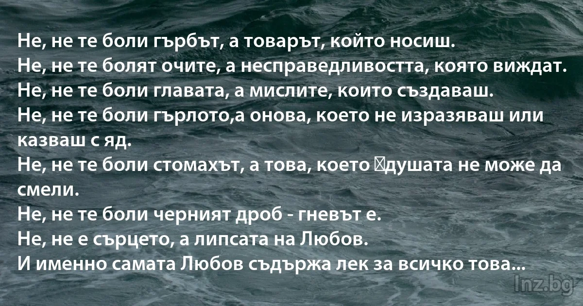 Не, не те боли гърбът, а товарът, който носиш.
Не, не те болят очите, а несправедливостта, която виждат. 
Не, не те боли главата, а мислите, които създаваш. 
Не, не те боли гърлото,а онова, което не изразяваш или казваш с яд. 
Не, не те боли стомахът, а това, което душата не може да смели.
Не, не те боли черният дроб - гневът е. 
Не, не е сърцето, а липсата на Любов.
И именно самата Любов съдържа лек за всичко това... (INZ BG)