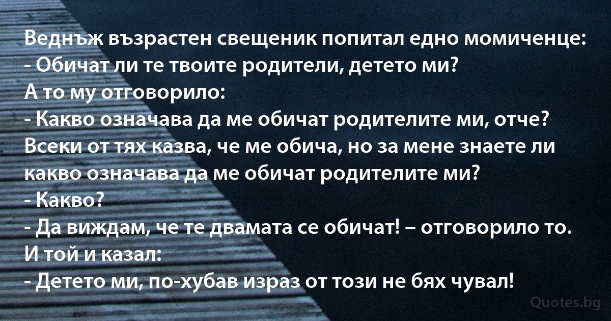 Веднъж възрастен свещеник попитал едно момиченце:
- Обичат ли те твоите родители, детето ми?
А то му отговорило:
- Какво означава да ме обичат родителите ми, отче? Всеки от тях казва, че ме обича, но за мене знаете ли какво означава да ме обичат родителите ми?
- Какво?
- Да виждам, че те двамата се обичат! – отговорило то.
И той и казал:
- Детето ми, по-хубав израз от този не бях чувал! (INZ BG)
